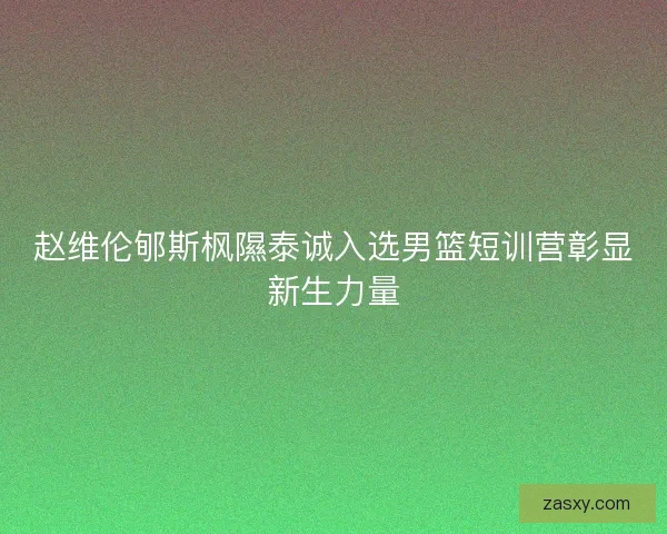 赵维伦郇斯枫隰泰诚入选男篮短训营彰显新生力量