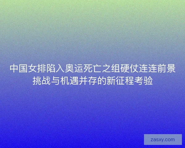 中国女排陷入奥运死亡之组硬仗连连前景挑战与机遇并存的新征程考验