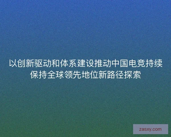 以创新驱动和体系建设推动中国电竞持续保持全球领先地位新路径探索