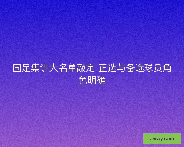 国足集训大名单敲定 正选与备选球员角色明确