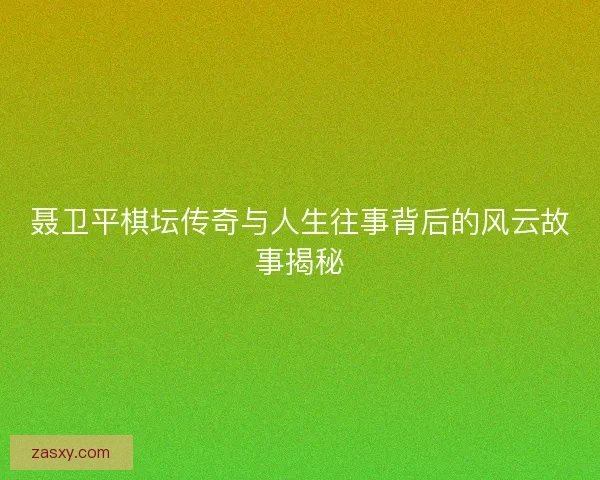 聂卫平棋坛传奇与人生往事背后的风云故事揭秘