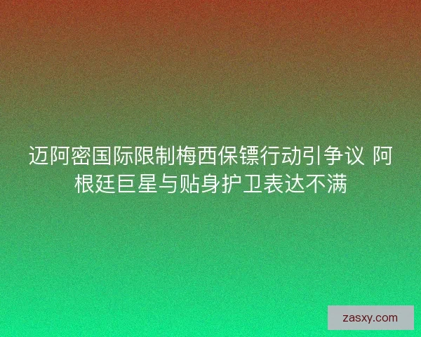 迈阿密国际限制梅西保镖行动引争议 阿根廷巨星与贴身护卫表达不满