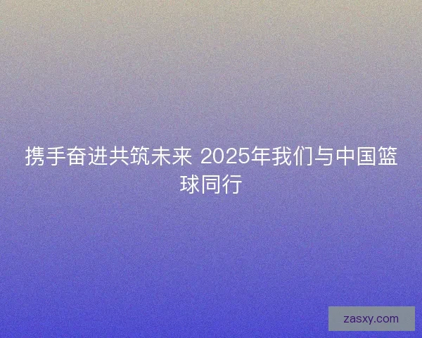 携手奋进共筑未来 2025年我们与中国篮球同行