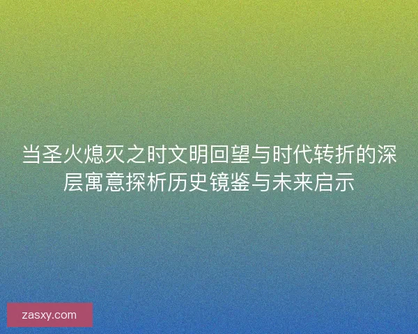 当圣火熄灭之时文明回望与时代转折的深层寓意探析历史镜鉴与未来启示